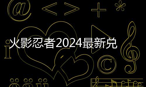 兑换兑换码 码一最新忍者火影有效览