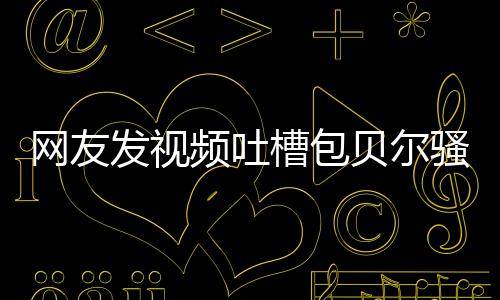 贝尔 本怼等律槽包尊怒骚扰师函柳岩频吐网友发视