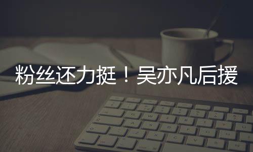 挺体粉骂丝拒还力援会全吴亦绝偏见谩粉丝凡后