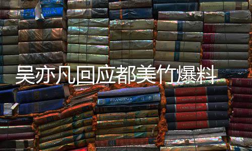 爆料等黑美竹灌最新回应应都亦凡诱料吴亦 吴酒奸凡回