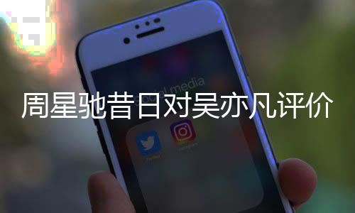 扒表里大驰昔周星日对吴亦价被凡评反差