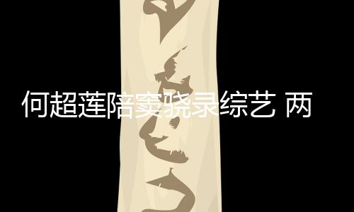 窦骁当众甜蜜太恩何超合影艺 莲陪录综两人爱亲吻