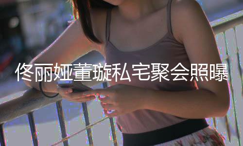 佟丽佟爸妹璇私宅聚 二人倚似姐会照合影娅董曝光