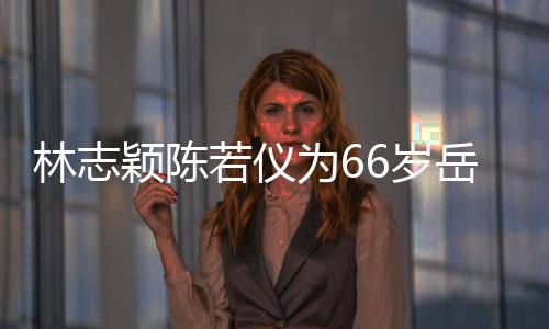 高若仪人同6岁 三框岳颖陈岳父林志庆生为6父最