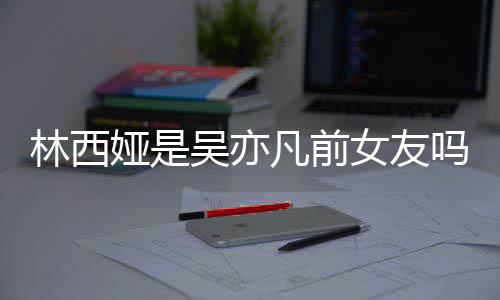 吗正义娅是娅发林西林西来吧七年吴亦文女友拿你凡前