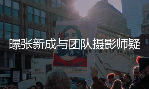 队摄新成与团影师疑恋爱 曝张女生发文否认
