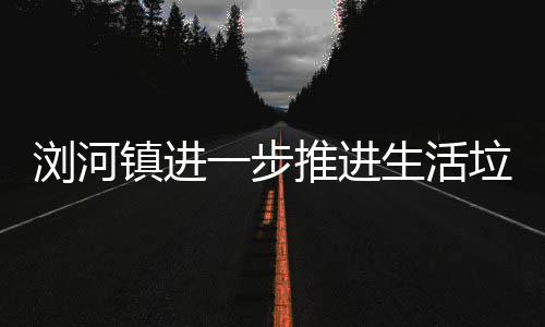推进工作镇进生活一步浏河垃圾分类