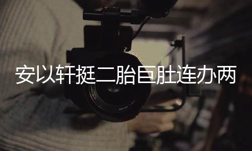 腾出 陈轩挺萧敬席二胎连办两场安以乔恩派对巨肚