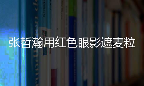 登张哲遮麦纸成上报瀚用红色眼影粒肿案例负面