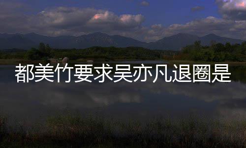 都美都美退圈么回竹要竹为自首是怎事 什么亦凡亦凡求吴劝吴
