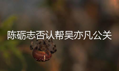 别删关 该条陈砺志否认帮原博吴亦微博警告凡公