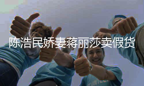 半价大牌民娇卖假陈浩出 嘲想曾自挣钱上千货丽莎妻蒋