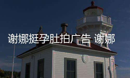肚拍挺孕广告谢娜 谢孕后营业期还娜在继续
